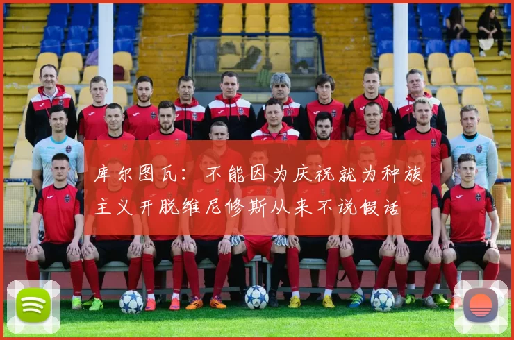 库尔图瓦：不能因为庆祝就为种族主义开脱维尼修斯从来不说假话